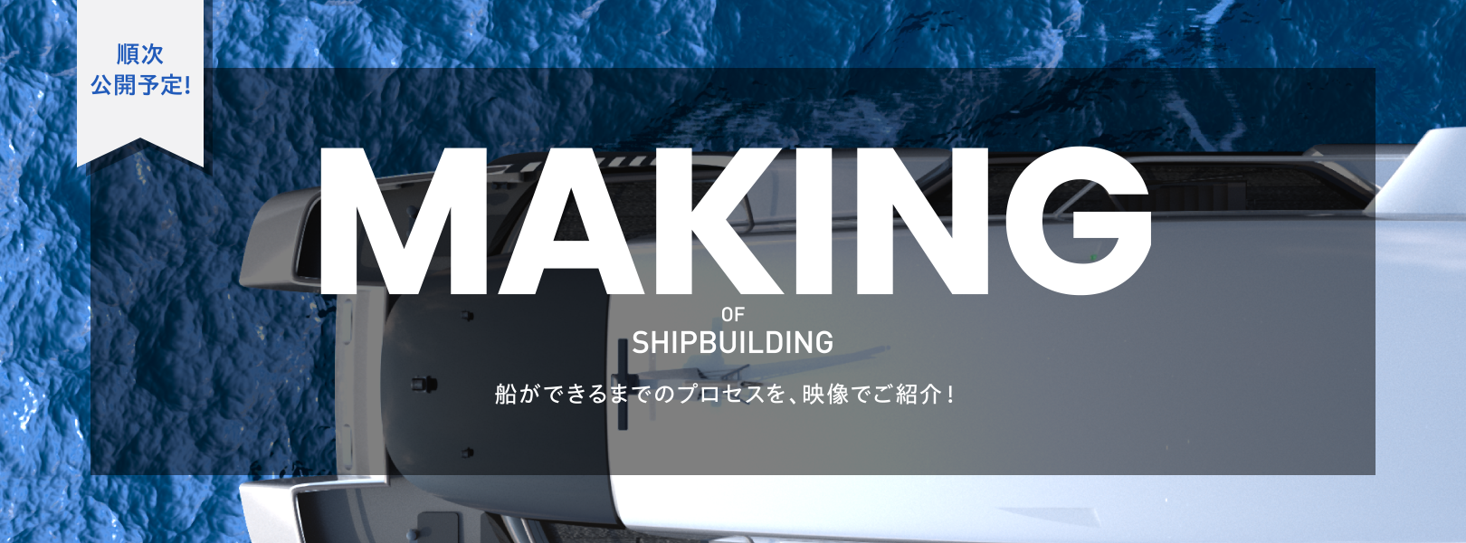 順次 公開予定! MAKING OF SHIPBULDING 船ができるまでのプロセスを、映像でご紹介！