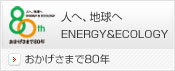 おかげさまで80年 人へ、地球へ ENERGY & ECOLOGY
