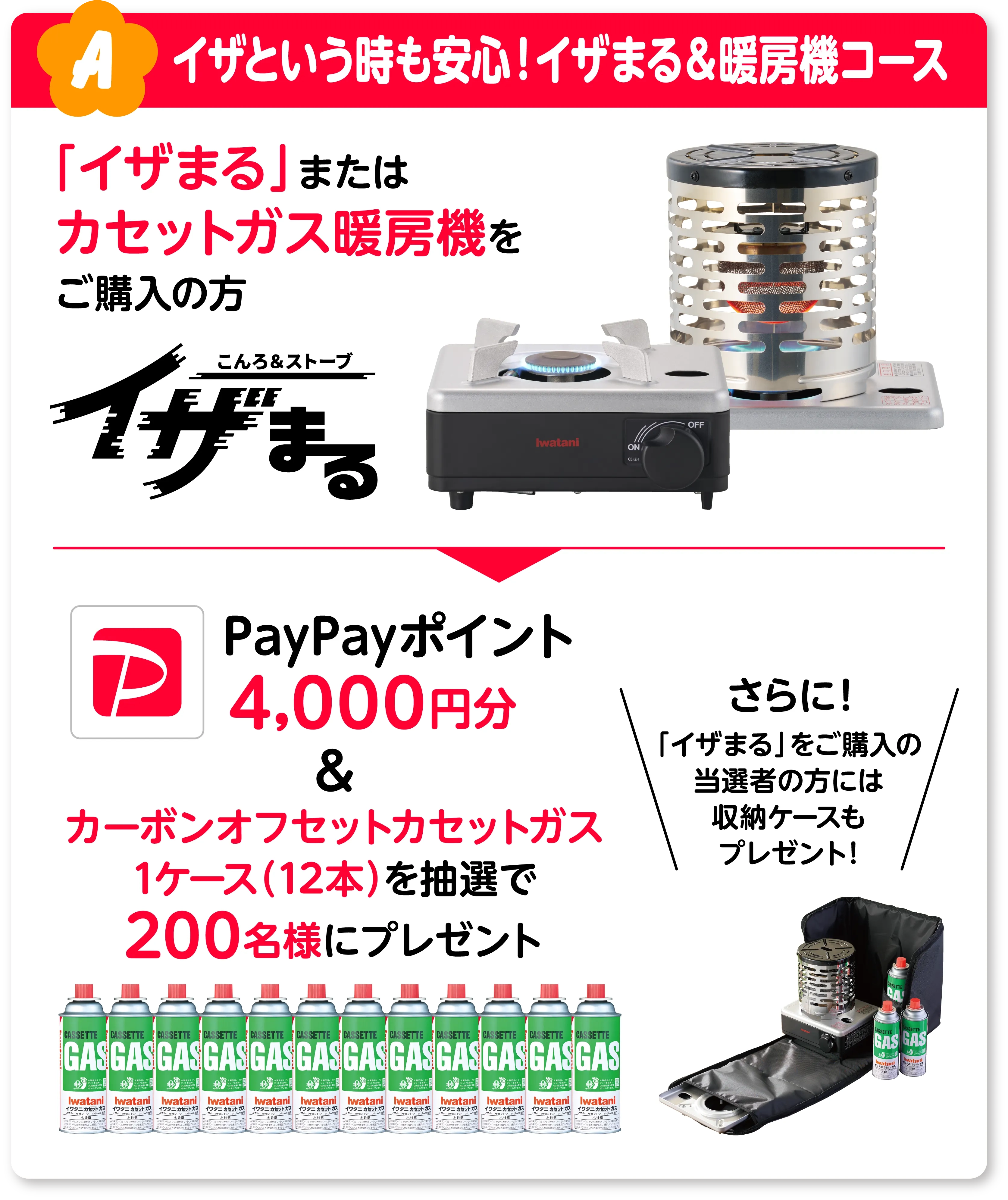 A イザという時も安心！イザまる＆暖房機コース 「イザまる」またはカセットガス暖房機をご購入の方 PayPayポイント4,000円分&カーボンオフセットカセットガス1ケース（12本）を抽選で200名様にプレゼント