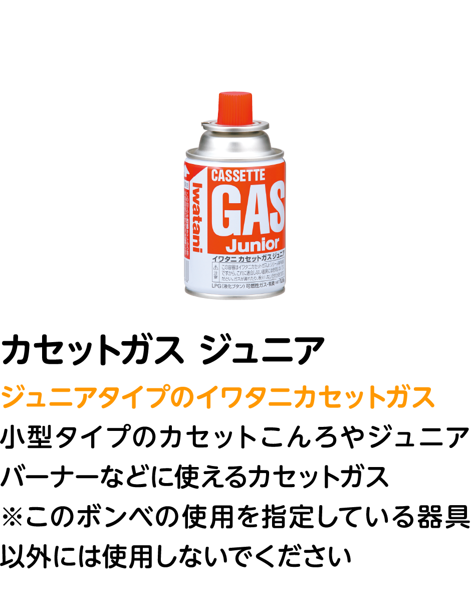 カセットガス ジュニア ジュニアタイプのイワタニカセットガス 小型タイプのカセットこんろやジュニアバーナーなどに使えるカセットガス ※このボンベの使用を指定している器具以外には使用しないでください