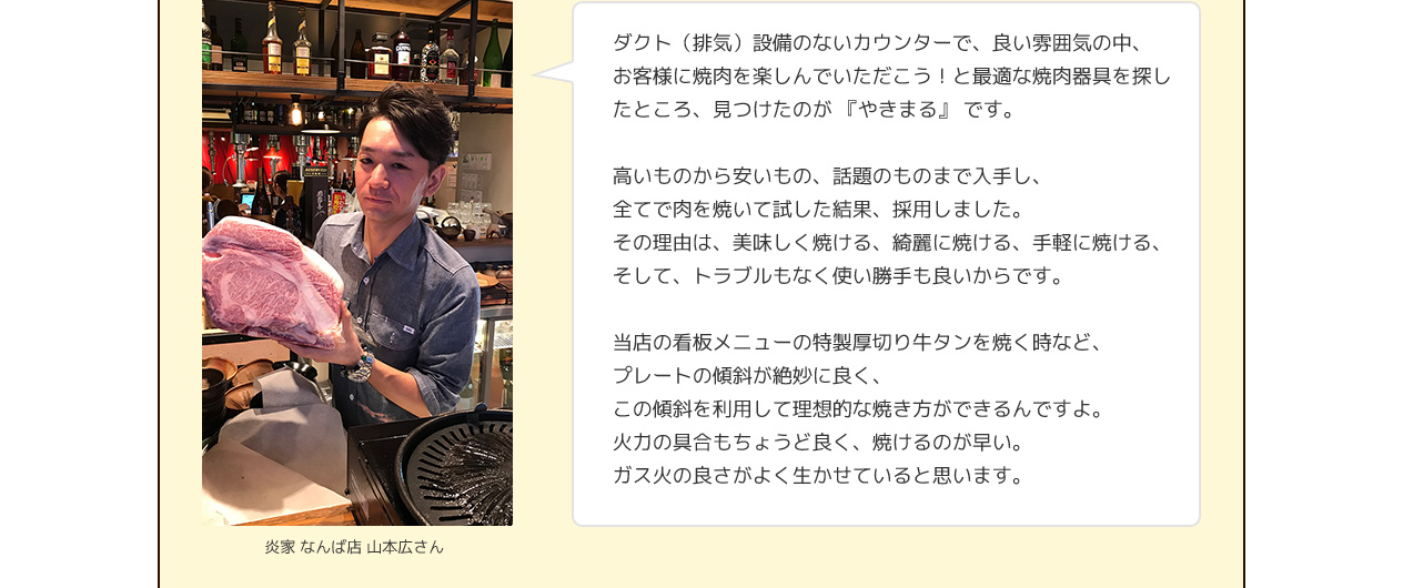 ダクト（排気）設備のないカウンターで、良い雰囲気の中、お客様に焼肉を楽しんでいただこう！と最適な焼肉器具を探したところ、見つけたのが 『やきまる』 です。高いものから安いもの、話題のものまで入手し、全てで肉を焼いて試した結果、採用しました。その理由は、美味しく焼ける、綺麗に焼ける、手軽に焼ける、そして、トラブルもなく使い勝手も良いからです。当店の看板メニューの特製厚切り牛タンを焼く時など、プレートの傾斜が絶妙に良く、この傾斜を利用して理想的な焼き方ができるんですよ。火力の具合もちょうど良く、焼けるのが早い。ガス火の良さがよく生かせていると思います。