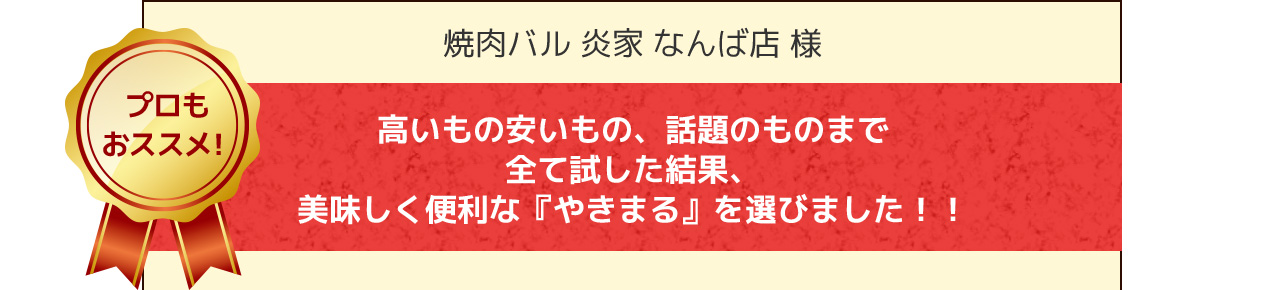 焼肉バル 炎家 なんば店 様 高いもの安いもの、話題のものまで全て試した結果、美味しく便利な『やきまる』を選びました！！