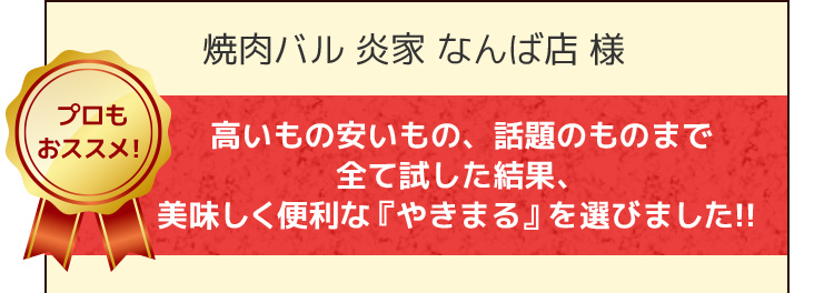 焼肉バル 炎家 なんば店 様 高いもの安いもの、話題のものまで全て試した結果、美味しく便利な『やきまる』を選びました！！