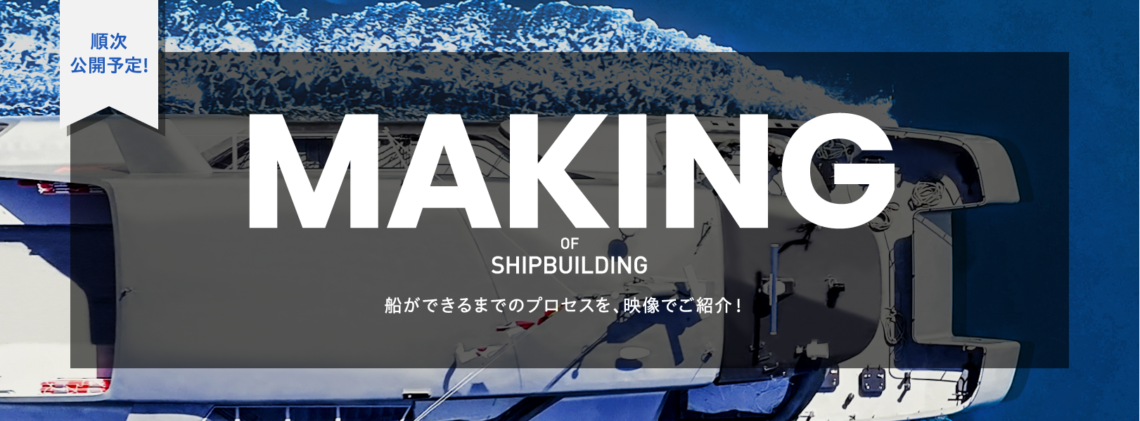 順次 公開予定! MAKING OF SHIPBULDING 船ができるまでのプロセスを、映像でご紹介！